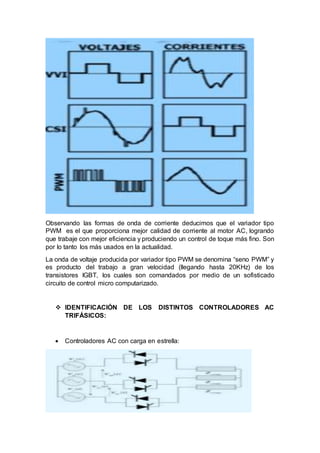 Observando las formas de onda de corriente deducimos que el variador tipo
PWM es el que proporciona mejor calidad de corriente al motor AC, logrando
que trabaje con mejor eficiencia y produciendo un control de toque más fino. Son
por lo tanto los más usados en la actualidad.
La onda de voltaje producida por variador tipo PWM se denomina “seno PWM” y
es producto del trabajo a gran velocidad (llegando hasta 20KHz) de los
transistores IGBT, los cuales son comandados por medio de un sofisticado
circuito de control micro computarizado.
 IDENTIFICACIÓN DE LOS DISTINTOS CONTROLADORES AC
TRIFÁSICOS:
 Controladores AC con carga en estrella:
 