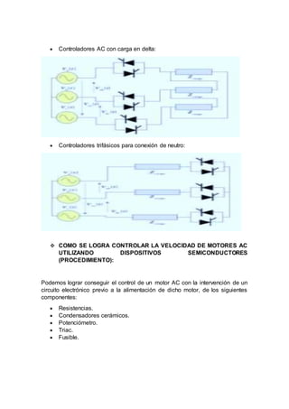  Controladores AC con carga en delta:
 Controladores trifásicos para conexión de neutro:
 COMO SE LOGRA CONTROLAR LA VELOCIDAD DE MOTORES AC
UTILIZANDO DISPOSITIVOS SEMICONDUCTORES
(PROCEDIMIENTO):
Podemos lograr conseguir el control de un motor AC con la intervención de un
circuito electrónico previo a la alimentación de dicho motor, de los siguientes
componentes:
 Resistencias.
 Condensadores cerámicos.
 Potenciómetro.
 Triac.
 Fusible.
 