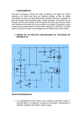  PROCEDIMIENTO:
Para ello se dispone a hacer una caída de tensión a la salida del circuito
electrónico de control que tiene por finalidad controlar el flujo de voltaje
suministrado al motor. Por del potenciómetro podemos disminuir o aumentar el
paso de la tensión para así lograr mayor o menor revolución en el motor AC, con
la ayuda del triac que encarga de ser la especie de suiche, para que por medio
de la interacción del pulso que se le suministra a la puerta (G) apertura o cierre
el paso de la corriente entre los polos desde Cátodo (K) a Ánodo (A). De igual
modo, el circuito de control viene protegido por un fusible contra corto circuito.
 DISEÑO DE UN CIRCUITO CONTROLADOR DE VELOCIDAD DE
MOTORES DC:
ASPECTOS GENERALES:
 Los controladores AC-AC tienen como finalidad suministrar tensión y
corriente alterna. Su operación se basa en la conexión y desconexión a
intervalos regulares de la fuente sobre la carga.
 