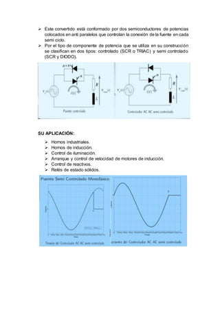  Este convertido está conformado por dos semiconductores de potencias
colocados en anti paralelos que controlan la conexión de la fuente en cada
semi ciclo.
 Por el tipo de componente de potencia que se utiliza en su construcción
se clasifican en dos tipos: controlado (SCR o TRIAC) y semi controlado
(SCR y DIODO).
SU APLICACIÓN:
 Hornos industriales.
 Hornos de inducción.
 Control de iluminación.
 Arranque y control de velocidad de motores de inducción.
 Control de reactivos.
 Relés de estado sólidos.
 