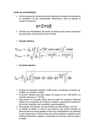 Límite de controlabilidad:
 Como la operación de este convertidor electrónico se basa en la operación
no simultaneo de los componentes electrónicos, esto se alcanza al
cumplir la condición:
α+2π≥β
 El límite de controlabilidad del puente se obtiene para el rango del ángulo
de encendidos comprendidos en el intervalo:
 Tensión efectiva:
 Corriente efectiva:
 El factor de distorsión armónico (THD) para la simulación en tensión es:
0,4582 y en corriente: 0,3265.
 La tensión efectiva para este ángulo de disparo es de: 108,1223V y la
corriente efectiva es: 1,0014A.
 Este puente no se puede utilizar para el control de máquinas eléctricas
debido a la componente de continua en tensión ocasionaría la saturación
del circuito magnético del convertidor electromagnético.
 Este puente se construye con dos tiristores en anti paralelo o en triac.
 La ventaja al utilizar un triac es que debido a que ambos tiristores se
fabrican sobre la misma pastilla se silicio sus características son idénticas
lo cual origina que el control de los semi ciclos positivos y negativos sean
idénticos eliminando cualquier componente de continua sobre la carga y
la fuente.
 