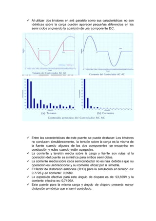  Al utilizar dos tiristores en anti paralelo como sus características no son
idénticas sobre la carga pueden aparecer pequeñas diferencias en los
semi ciclos originando la aparición de una componente DC.
 Entre las características de este puente se puede destacar: Los tiristores
no conducen simultáneamente, la tensión sobre la carga es la misma de
la fuente cuando algunas de las dos componentes se encuentra en
conducción y nulas cuando están apagadas.
 La corriente y tensión media sobre la carga y fuente son nulas si la
operación del puente es simétrica para ambos semi ciclos.
 La corriente media sobre cada semiconductor no es nula debido a que su
operación es unidireccional y su corriente eficaz por la simetría.
 El factor de distorsión armónica (THD) para la simulación en tensión es:
0,7726 y en corriente: 0,2589.
 La expresión efectiva para este ángulo de disparo es de: 93,859V y la
corriente efectiva es: 0,7496A.
 Este puente para la misma carga y ángulo de disparo presenta mayor
distorsión armónica que el semi controlado.
 