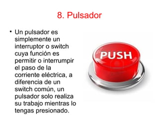 8. Pulsador

Un pulsador es
simplemente un
interruptor o switch
cuya función es
permitir o interrumpir
el paso de la
corriente eléctrica, a
diferencia de un
switch común, un
pulsador solo realiza
su trabajo mientras lo
tengas presionado.
 