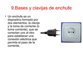 9.Bases y clavijas de enchufe

Un enchufe es un
dispositivo formado por
dos elementos, la clavija
y la toma de corriente (o
toma corriente), que se
conectan uno al otro
para establecer una
conexión eléctrica que
permita el paso de la
corriente.
 