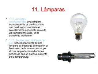 11. Lámparas

11.1 Lámparas
incandescentes:Una lámpara
incandescente es un dispositivo
que produce luz mediante el
calentamiento por efecto Joule de
un filamento metálico, en la
actualidad wolframio.

11.2 Lámparas con descarga de
gas: El funcionamiento de una
lámpara de descarga se basa en el
fenómeno de la luminiscencia, por
el cual se producen radiaciones
luminosas con un escaso aumento
de la temperatura.
 