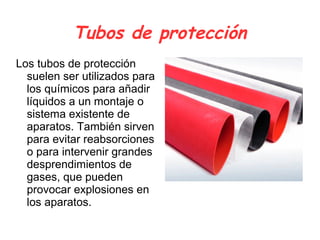 Tubos de protección
Los tubos de protección
suelen ser utilizados para
los químicos para añadir
líquidos a un montaje o
sistema existente de
aparatos. También sirven
para evitar reabsorciones
o para intervenir grandes
desprendimientos de
gases, que pueden
provocar explosiones en
los aparatos.
 