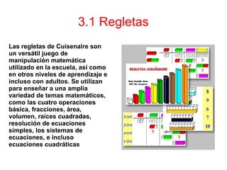3.1 Regletas
Las regletas de Cuisenaire son
un versátil juego de
manipulación matemática
utilizado en la escuela, así como
en otros niveles de aprendizaje e
incluso con adultos. Se utilizan
para enseñar a una amplia
variedad de temas matemáticos,
como las cuatro operaciones
básica, fracciones, área,
volumen, raíces cuadradas,
resolución de ecuaciones
simples, los sistemas de
ecuaciones, e incluso
ecuaciones cuadráticas
 