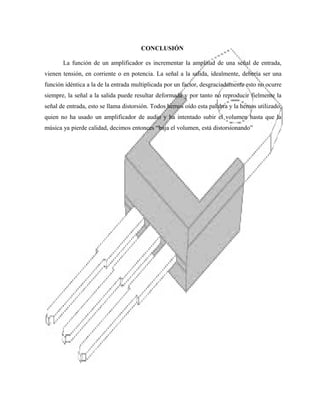 CONCLUSIÓN
La función de un amplificador es incrementar la amplitud de una señal de entrada,
vienen tensión, en corriente o en potencia. La señal a la salida, idealmente, debería ser una
función idéntica a la de la entrada multiplicada por un factor, desgraciadamente esto no ocurre
siempre, la señal a la salida puede resultar deformada y por tanto no reproducir fielmente la
señal de entrada, esto se llama distorsión. Todos hemos oído esta palabra y la hemos utilizado,
quien no ha usado un amplificador de audio y ha intentado subir el volumen hasta que la
música ya pierde calidad, decimos entonces “baja el volumen, está distorsionando”

 