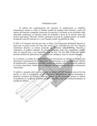 INTRODUCCION
El análisis del comportamiento del transistor en amplificación se simplifica
enormemente cuando su utiliza el llamado modelo de pequeña señal obtenido a partir del
análisis del transistor a pequeñas variaciones de tensiones y corrientes en sus terminales. Bajo
adecuadas condiciones, el transistor puede ser modelado a través de un circuito lineal que
incluye equivalentes Thévenin, Norton y principios de teoría de circuitos lineales. El modelo
de pequeña señal del transistor es a veces llamado modelo incremental de señal.
El BJT es el transistor discreto que más se utiliza. Un componente electrónico discreto es
aquel que se puede extraer del resto del circuito y ser sustituido por otro. Los circuitos
electrónicos discretos se montan colocando sus elementos individualmente. Discreto se
contrapone a la palabra integrado; los circuitos integrados tienen sus componentes sellados
sobre un material base y son inseparables unos de otros. Por otro lado, el transistor bipolar
presenta multitud de aplicaciones tanto en circuitos analógicos como en circuitos digitales.
En la práctica, el estudio de amplificadores exige previamente un análisis en continua para
determinar la polarización de los transistores. Posteriormente, es preciso abordar los cálculos
de amplificación e impedancias utilizando modelos de pequeña señal con objeto de establecer
un circuito equivalente. Ambas fases en principio son independientes pero están íntimamente
relacionadas
El análisis a pequeña señal consiste en usar un modelo del BJT basado en una red de dos
puertas, el cual es reemplazado en la configuración amplificadora, para así determinar la
ganancia, resistencia de entrada y salida del sistema. En este documento primero se definen
los parámetros h, se muestra el modelo del BJT a pequeñas señal para finalmente plantear un
ejemplo de análisis.

 