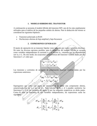 1. MODELO HIBRIDO DEL TRANSISTOR
A continuación se presenta el modelo híbrido del transistor BJT, uno de los más ampliamente
utilizados para el análisis de las pequeñas señales de alterna. Para la deducción del mismo se
consideran las siguientes hipótesis:
•
•

Transistor polarizado en RAN
Oscilaciones alternas de baja amplitud y baja frecuencia
2. EXPRESIONES GENERALES

El punto de operación de un transistor bipolar viene indicado por cuatro variables eléctricas.
De entre las diversas opciones posibles, para la deducción del modelo híbrido se escogen
como variables independientes la corriente IB y la tensión VCE, mientras que las dependientes
son VBE e IC. De este modo, las ecuaciones características del transistor vendrán dadas por dos
funciones f1 y f2 tales que:

Las tensiones y corrientes de un punto de polarización concreto vendrán dadas por las
expresiones anteriores:

Supongamos que sobre este punto de operación Q se añade una componente alterna,
caracterizada por un IB y por un VCE. Para calcular el VBE y el IC pueden sustituirse las
funciones f1 y f2 en las cercanías del punto Q por las tangentes respectivas en dicho punto.
Como se trata de funciones de dos variables independientes, las expresiones serán las
siguientes:

 