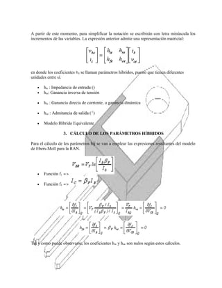 A partir de este momento, para simplificar la notación se escribirán con letra minúscula los
incrementos de las variables. La expresión anterior admite una representación matricial:

en donde los coeficientes hij se llaman parámetros híbridos, puesto que tienen diferentes
unidades entre sí.
•
•

hie : Impedancia de entrada ()
hre: Ganancia inversa de tensión

•

hfe : Ganancia directa de corriente, o ganancia dinámica

•

hoe : Admitancia de salida (-1)

•

Modelo Híbrido Equivalente
3. CÁLCULO DE LOS PARÁMETROS HÍBRIDOS

Para el cálculo de los parámetros hij se van a emplear las expresiones resultantes del modelo
de Ebers-Moll para la RAN.

•

Función f1 =>

•

Función f2 =>

Tal y como puede observarse, los coeficientes hre y hoe son nulos según estos cálculos.

 