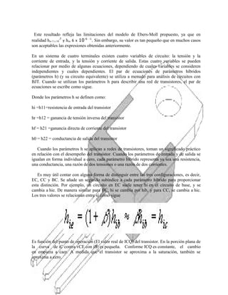 Este resultado refleja las limitaciones del modelo de Ebers-Moll propuesto, ya que en
realidad hre 5 x 10-5 y hoe 6 x 10-6 -1. Sin embargo, su valor es tan pequeño que en muchos casos
son aceptables las expresiones obtenidas anteriormente.
En un sistema de cuatro terminales existen cuatro variables de circuito: la tensión y la
corriente de entrada, y la tensión y corriente de salida. Estas cuatro variables se pueden
relacionar por medio de algunas ecuaciones, dependiendo de cuales variables se consideren
independientes y cuales dependientes. El par de ecuaciones de parámetros híbridos
(parámetros h) (y su circuito equivalente) se utiliza a menudo para análisis de circuitos con
BJT. Cuando se utilizan los parámetros h para describir una red de transistores, el par de
ecuaciones se escribe como sigue.
Donde los parámetros h se definen como:
hi =h11=resistencia de entrada del transistor
hr =h12 = ganancia de tensión inversa del transistor
hf = h21 =ganancia directa de corriente del transistor
h0 = h22 = conductancia de salida del transistor
Cuando los parámetros h se aplican a redes de transistores, toman un significado práctico
en relación con el desempeño del transistor. Cuando los parámetros de entrada y de salida se
igualan en forma individual a cero, cada parámetro híbrido representa ya sea una resistencia,
una conductancia, una razón de dos tensiones o una razón de dos corrientes.
Es muy útil contar con alguna forma de distinguir entre las tres configuraciones, es decir,
EC, CC y BC. Se añade un segundo subíndice a cada parámetro híbrido para proporcionar
esta distinción. Por ejemplo, un circuito en EC suele tener hi en el circuito de base, y se
cambia a hie. De manera similar para BC, hi se cambia por hib, y para CC, se cambia a hic.
Los tres valores se relacionan entre sí como sigue

Es función del punto de operación (El valor real de ICQ) del transistor. En la porción plana de
la curva de iC contra vCE con iB es pequeña. Conforme ICQ es constante, el cambio
en empieza a caer. A medida que el transistor se aproxima a la saturación, también se
aproxima a cero.

 