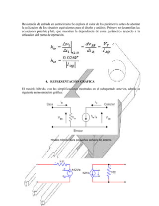Resistencia de entrada en cortocircuito Se explora el valor de los parámetros antes de abordar
la utilización de los circuitos equivalentes para el diseño y análisis. Primero se desarrollan las
ecuaciones para hie y hib, que muestran la dependencia de estos parámetros respecto a la
ubicación del punto de operación.

4. REPRESENTACIÓN GRÁFICA
El modelo híbrido, con las simplificaciones mostradas en el subapartado anterior, admite la
siguiente representación gráfica:

Modelo híbrido para pequeñas señales de alterna

 