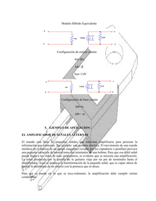Modelo Híbrido Equivalente

Configuración de emisor común
hie=βre
hfe= β
hoe=1/r0’

Configuración de base común
hib=re
hfb= -α

5. EJEMPLO DE APLICACION:
EL AMPLIFICADOR DE SEÑALES ALTERNAS
El mundo está lleno de pequeñas señales que necesitan amplificarse para procesar la
información que contienen. Por ejemplo: una guitarra eléctrica. El movimiento de una cuerda
metálica en el interior de un campo magnético (creado por los captadores o pastillas) provoca
una pequeña variación de tensión entre dos terminales de una bobina. Para que esa débil señal
pueda llegar a los oídos de todo un auditorio, es evidente que se necesita una amplificación.
La señal producida por la pastilla de la guitarra viaja por un par de terminales hasta el
amplificador. Aquí se produce la transformación de la pequeña señal, que es capaz ahora de
excitar la membrana de un altavoz con la potencia que se desee.
Para que se pueda oír lo que se toca realmente, la amplificación debe cumplir ciertas
condiciones:

 