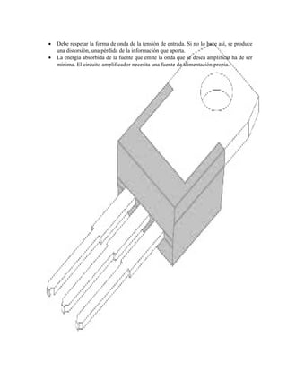 •
•

Debe respetar la forma de onda de la tensión de entrada. Si no lo hace así, se produce
una distorsión, una pérdida de la información que aporta.
La energía absorbida de la fuente que emite la onda que se desea amplificar ha de ser
mínima. El circuito amplificador necesita una fuente de alimentación propia.

 