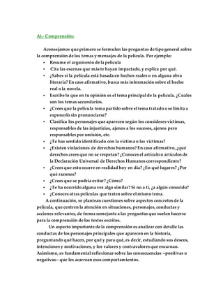 A).- Comprensión:
Aconsejamos que primero se formulen las preguntas de tipo general sobre
la comprensión de los temas y mensajes de la película. Por ejemplo:
 Resume el argumento de la película
 Cita las escenas que más te hayan impactado, y explica por qué.
 ¿Sabes si la película está basada en hechos reales o en alguna obra
literaria? En caso afirmativo, busca más información sobre el hecho
real o la novela.
 Escribe lo que en tu opinión es el tema principal de la película. ¿Cuáles
son los temas secundarios.
 ¿Crees que la película toma partido sobre el tema tratado o se limita a
exponerlo sin pronunciarse?
 Clasifica los personajes que aparecen según los consideres víctimas,
responsables de las injusticias, ajenos a los sucesos, ajenos pero
responsables por omisión, etc.
 ¿Te has sentido identificado con la víctima o las víctimas?
 ¿Existen violaciones de derechos humanos? En caso afirmativo, ¿qué
derechos crees que no se respetan? ¿Conoces el artículo o artículos de
la Declaración Universal de Derechos Humanos correspondiente?
 ¿Crees que esto ocurre en realidad hoy en día? ¿En qué lugares? ¿Por
qué razones?
 ¿Crees que se podría evitar? ¿Cómo?
 ¿Te ha ocurrido alguna vez algo similar? Si no a ti, ¿a algún conocido?
 ¿Conoces otras películas que traten sobre el mismo tema.
A continuación, se plantean cuestiones sobre aspectos concretos de la
película, que centren la atención en situaciones, personajes, conductas y
acciones relevantes, de forma semejante a las preguntas que suelen hacerse
para la comprensión de los textos escritos.
Un aspecto importante de la comprensión es analizar con detalle las
conductas de los personajes principales que aparecen en la historia,
preguntando qué hacen, por qué y para qué, es decir, estudiando sus deseos,
intenciones y motivaciones, y los valores y contravalores que encarnan.
Asimismo, es fundamental reflexionar sobre las consecuencias --positivas o
negativas-- que les acarrean esos comportamientos.
 