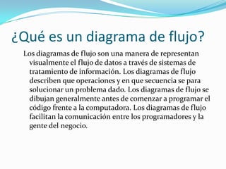 ¿Qué es un diagrama de flujo?
 Los diagramas de flujo son una manera de representan
  visualmente el flujo de datos a través de sistemas de
  tratamiento de información. Los diagramas de flujo
  describen que operaciones y en que secuencia se para
  solucionar un problema dado. Los diagramas de flujo se
  dibujan generalmente antes de comenzar a programar el
  código frente a la computadora. Los diagramas de flujo
  facilitan la comunicación entre los programadores y la
  gente del negocio.
 