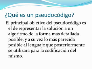 ¿Qué es un pseudocódigo?
El principal objetivo del pseudocódigo es
 el de representar la solución a un
 algoritmo de la forma más detallada
 posible, y a su vez lo más parecida
 posible al lenguaje que posteriormente
 se utilizara para la codificación del
 mismo.
 