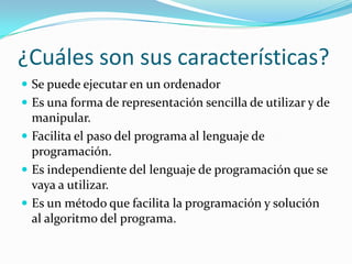¿Cuáles son sus características?
 Se puede ejecutar en un ordenador
 Es una forma de representación sencilla de utilizar y de
  manipular.
 Facilita el paso del programa al lenguaje de
  programación.
 Es independiente del lenguaje de programación que se
  vaya a utilizar.
 Es un método que facilita la programación y solución
  al algoritmo del programa.
 