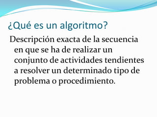 ¿Qué es un algoritmo?
Descripción exacta de la secuencia
 en que se ha de realizar un
 conjunto de actividades tendientes
 a resolver un determinado tipo de
 problema o procedimiento.
 