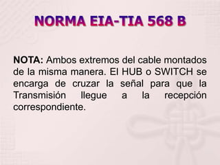 NORMA EIA-TIA 568 B NOTA: Ambos extremos del cable montados de la misma manera. El HUB o SWITCH se encarga de cruzar la señal para que la Transmisión llegue a la recepción correspondiente. 