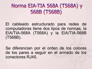  Norma EIA-TIA 568A (T568A) y 568B (T568B) El cableado estructurado para redes de computadoras tiene dos tipos de normas, la EIA/TIA-568A (T568A) y la EIA/TIA-568B (T568B).Se diferencian por el orden de los colores de los pares a seguir en el armado de los conectores RJ45. 