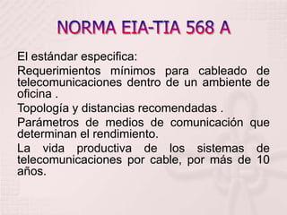 NORMA EIA-TIA 568 A El estándar especifica: Requerimientos mínimos para cableado de telecomunicaciones dentro de un ambiente de oficina .Topología y distancias recomendadas .Parámetros de medios de comunicación que determinan el rendimiento. La vida productiva de los sistemas de telecomunicaciones por cable, por más de 10 años.