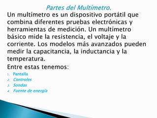 Un multímetro es un dispositivo portátil que
combina diferentes pruebas electrónicas y
herramientas de medición. Un multímetro
básico mide la resistencia, el voltaje y la
corriente. Los modelos más avanzados pueden
medir la capacitancia, la inductancia y la
temperatura.
Entre estas tenemos:
1. Pantalla
2. Controles
3. Sondas
4. Fuente de energía
 