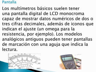 Los multímetros básicos suelen tener
una pantalla digital de LCD monocroma
capaz de mostrar datos numéricos de dos o
tres cifras decimales, además de iconos que
indican el ajuste (un omega para la
resistencia, por ejemplo). Los modelos
analógicos antiguos pueden tener pantallas
de marcación con una aguja que indica la
lectura.
 