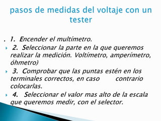 . 1. Encender el multímetro.
 2. Seleccionar la parte en la que queremos
realizar la medición. Voltímetro, amperímetro,
óhmetro)
 3. Comprobar que las puntas estén en los
terminales correctos, en caso contrario
colocarlas.
 4. Seleccionar el valor mas alto de la escala
que queremos medir, con el selector.
 