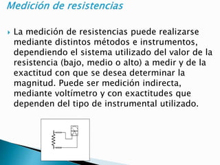  La medición de resistencias puede realizarse
mediante distintos métodos e instrumentos,
dependiendo el sistema utilizado del valor de la
resistencia (bajo, medio o alto) a medir y de la
exactitud con que se desea determinar la
magnitud. Puede ser medición indirecta,
mediante voltímetro y con exactitudes que
dependen del tipo de instrumental utilizado.
 