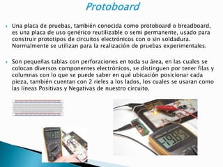  Una placa de pruebas, también conocida como protoboard o breadboard,
es una placa de uso genérico reutilizable o semi permanente, usado para
construir prototipos de circuitos electrónicos con o sin soldadura.
Normalmente se utilizan para la realización de pruebas experimentales.
 Son pequeñas tablas con perforaciones en toda su área, en las cuales se
colocan diversos componentes electrónicos, se distinguen por tener filas y
columnas con lo que se puede saber en qué ubicación posicionar cada
pieza, también cuentan con 2 rieles a los lados, los cuales se usaran como
las líneas Positivas y Negativas de nuestro circuito.
 
