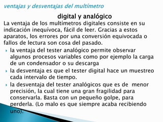 digital y analógico
La ventaja de los multímetros digitales consiste en su
indicación inequívoca, fácil de leer. Gracias a estos
aparatos, los errores por una conversión equivocada o
fallos de lectura son cosa del pasado.
 la ventaja del tester analógico permite observar
algunos procesos variables como por ejemplo la carga
de un condensador o su descarga
 la desventaja es que el tester digital hace un muestreo
cada intervalo de tiempo.
 la desventaja del tester analógicos que es de menor
precisión, la cual tiene una gran fragilidad para
conservarla. Basta con un pequeño golpe, para
perderla. (Lo malo es que siempre acaba recibiendo
uno).
 