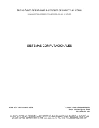 TECNOLÓGICO DE ESTUDIOS SUPERIORES DE CUAUTITLÁN IZCALLI
                        ORGANISMO PÚBLICO DESCENTRALIZADO DEL ESTADO DE MÉXICO.




                       SISTEMAS COMPUTACIONALES




Autor: Ruiz Garduño Deivit Josué                                       Coautor: Coria Armenta Armando
                                                                          Rocha Vázquez Miguel Ángel
                                                                                     Vieyra Peralta Ivan


 AV. NOPALTEPEC S/N FRACCIÓN LA COYOTERA DEL EJIDO SAN ANTONIO CUAMATLA, CUAUTITLÁN
   IZCALLI, ESTADO DE MÉXICO CP. 54748 www.tesci.edu.mx TEL. 5873 7337, 5868 8748 y 5868 3851
 