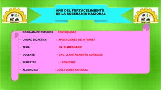 AÑO DEL FORTACELIMIENTO
DE LA SOBERANIA NACIONAL
• ROGRAMA DE ESTUDIOS : CONTABILIDAD
• UNIDAD DIDACTICA : APLICACIONES DE INTERNET
• TEMA : EL SLIDESHARE
• DOCENTE : CPC. LLANE AMASIFEN GONZALES
• SEMESTRE : I SEMESTRE
• ALUMNO (A) : JOEL FLORES CAHUAZA
 