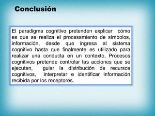 Conclusión
El paradigma cognitivo pretenden explicar cómo
es que se realiza el procesamiento de símbolos,
información, desde que ingresa al sistema
cognitivo hasta que finalmente es utilizado para
realizar una conducta en un contexto, Procesos
cognitivos pretende controlar las acciones que se
ejecutan, guiar la distribución de recursos
cognitivos, interpretar e identificar información
recibida por los receptores.
 