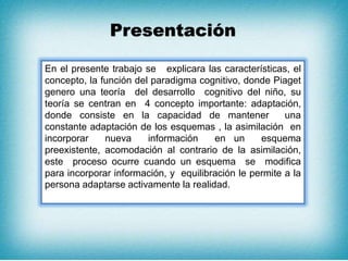 Presentación
En el presente trabajo se explicara las características, el
concepto, la función del paradigma cognitivo, donde Piaget
genero una teoría del desarrollo cognitivo del niño, su
teoría se centran en 4 concepto importante: adaptación,
donde consiste en la capacidad de mantener una
constante adaptación de los esquemas , la asimilación en
incorporar nueva información en un esquema
preexistente, acomodación al contrario de la asimilación,
este proceso ocurre cuando un esquema se modifica
para incorporar información, y equilibración le permite a la
persona adaptarse activamente la realidad.
 