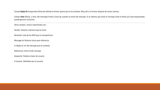 Campo Reply-To (responder) Dirección dónde el emisor quiere que se le conteste. Muy útil si el emisor dispone de varias cuentas.
Campo Date (fecha, y hora, del mensaje) Fecha y hora de cuando se envío del mensaje. Si el sistema que envía el mensaje tiene la fecha y/u hora equivocadas,
puede generar confusión.
Otros campos, menos importantes son:
Sender: Sistema o persona que lo envía
Received: Lista de los MTA que lo transportaron
Message-Id: Número único para referencia
In-Reply-to: Id. del mensaje que se contesta
References: Otros Id del mensaje
Keywords: Palabras claves de usuario
X-Usuario: Definibles por el usuario
 