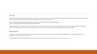 From: (De:)
Contiene el nombre del emisor del mensaje y su dirección de correo electrónico. Los programas de correo recogen esta información de la configuración sobre el
mail que hayamos introducido, normalmente al configurar por primera vez el programa.
Para modificarla en Netscape podemos acceder a través de: Editar/Preferencias/Correo/Identidad . En
Outlook: Herramientas/cuentas/propiedades/general/nombre
Nunca deberíamos poner acentos o caracteres especiales, como la "ñ" en esta parte ya que lo más problable es que el nombre llegue ilegible al destinatario
debido a los ordenadores intermedios que recogen el correo y lo llevan de un sitio a otro y que no pueden manejar estos caracteres.
Subject (Asunto)
El asunto es una breve pero suficiente descripción del contenido del mensaje. En las listas de distribución es extremadamente importante ya que por él se
guiarán los usuarios para leer o no la carta.
En esta parte tampoco deberían colocarse nunca acentos, por el mismo motivo que no los debe hacer en el caso anterior.
 