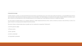 Contenido del mensaje
Cuando enviemos un texto a una lista de distribución hay que tener muy presente que nos van a leer varios cientos de personas. Es recomendable pensar bien lo
que se escribirá y evitar expresiones locales que pueden no ser entendidas o mal interpretadas por miembros de otros países. También debemos considerar que lo
que a nosotros nos resulta gracioso a otros les puede parecer de muy mal gusto por lo que deberemos extremar el cuidado del lenguaje.
Con más motivo se pondrá énfasis en no molestar, despreciar o hablar despectivamente de otro/s. Jamás se enviará una carta en estos términos a la lista. Si se
quiere mantener una disputa personal deberá hacerse en privado.
Para poner énfasis en determinadas ideas se pueden usar con moderación los siguientes "emoticones":
:-) Sonreír, gracioso, alegre
:-| Postura neutra
:-( Triste, apenado
;-) Guiño, complicidad
:-o Sorprendido, asombrado
 