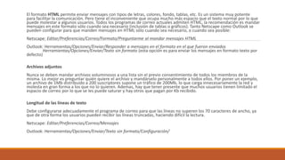 El formato HTML permite enviar mensajes con tipos de letras, colores, fondo, tablas, etc. Es un sistema muy potente
para facilitar la comunicación. Pero tiene el inconveniente que ocupa mucho más espacio que el texto normal por lo que
puede molestar a algunos usuarios. Todos los programas de correo actuales admiten HTML, la recomendación es mandar
mensajes en este formato sólo cuando sea necesario (inclusión de tablas o gráficos). Tanto Netscape como Outlook se
pueden configurar para que manden mensajes en HTML sólo cuando sea necesario, o cuando sea posible:
Netscape: Editar/Preferencias/Correo/Formato/Preguntarme al mandar mensajes HTML
Outlook: Herramientas/Opciones/Enviar/Responder a mensajes en el formato en el que fueron enviados
Herramientas/Opciones/Enviar/Texto sin formato (esta opción es para enviar los mensajes en formato texto por
defecto)
Archivos adjuntos
Nunca se deben mandar archivos voluminosos a una lista sin el previo consentimiento de todos los miembros de la
misma. Lo mejor es preguntar quién quiere el archivo y mandárselo personalmente a todos ellos. Por poner un ejemplo,
un archivo de 1Mb distribuido a 200 suscriptores supone un tráfico de 200Mb, lo que carga innecesariamente la red y
molesta en gran forma a los que no lo quieren. Ademas, hay que tener presente que muchos usuarios tienen limitado el
espacio de correo por lo que se les puede saturar y hay otros que pagan por Kb recibido.
Longitud de las líneas de texto
Debe configurarse adecuadamente el programa de correo para que las líneas no superen los 70 caracteres de ancho, ya
que de otra forma los usuarios pueden recibir las líneas truncadas, haciendo difícil la lectura.
Netscape: Editar/Preferencias/Correo/Mensajes
Outlook: Herramientas/Opciones/Enviar/Texto sin formato/Configuración/
 