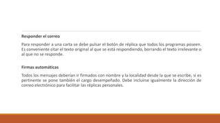 Responder el correo
Para responder a una carta se debe pulsar el botón de réplica que todos los programas poseen.
Es conveniente citar el texto original al que se está respondiendo, borrando el texto irrelevante o
al que no se responde.
Firmas automáticas
Todos los mensajes deberían ir firmados con nombre y la localidad desde la que se escribe, si es
pertinente se pone también el cargo desempeñado. Debe incluirse igualmente la dirección de
correo electrónico para facilitar las réplicas personales.
 