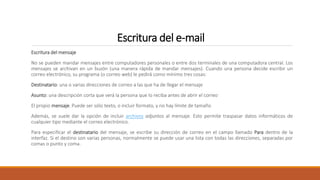 Escritura del e-mail
Escritura del mensaje
No se pueden mandar mensajes entre computadores personales o entre dos terminales de una computadora central. Los
mensajes se archivan en un buzón (una manera rápida de mandar mensajes). Cuando una persona decide escribir un
correo electrónico, su programa (o correo web) le pedirá como mínimo tres cosas:
Destinatario: una o varias direcciones de correo a las que ha de llegar el mensaje
Asunto: una descripción corta que verá la persona que lo reciba antes de abrir el correo
El propio mensaje. Puede ser sólo texto, o incluir formato, y no hay límite de tamaño
Además, se suele dar la opción de incluir archivos adjuntos al mensaje. Esto permite traspasar datos informáticos de
cualquier tipo mediante el correo electrónico.
Para especificar el destinatario del mensaje, se escribe su dirección de correo en el campo llamado Para dentro de la
interfaz. Si el destino son varias personas, normalmente se puede usar una lista con todas las direcciones, separadas por
comas o punto y coma.
 