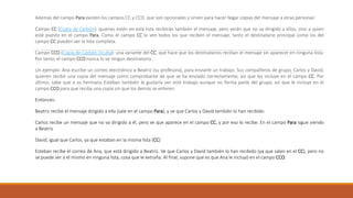 Además del campo Para existen los campos CC y CCO, que son opcionales y sirven para hacer llegar copias del mensaje a otras personas:
Campo CC (Copia de Carbón): quienes estén en esta lista recibirán también el mensaje, pero verán que no va dirigido a ellos, sino a quien
esté puesto en el campo Para. Como el campo CC lo ven todos los que reciben el mensaje, tanto el destinatario principal como los del
campo CC pueden ver la lista completa.
Campo CCO (Copia de Carbón Oculta): una variante del CC, que hace que los destinatarios reciban el mensaje sin aparecer en ninguna lista.
Por tanto, el campo CCO nunca lo ve ningún destinatario.
Un ejemplo: Ana escribe un correo electrónico a Beatriz (su profesora), para enviarle un trabajo. Sus compañeros de grupo, Carlos y David,
quieren recibir una copia del mensaje como comprobante de que se ha enviado correctamente, así que les incluye en el campo CC. Por
último, sabe que a su hermano Esteban también le gustaría ver este trabajo aunque no forma parte del grupo, así que le incluye en el
campo CCO para que reciba una copia sin que los demás se enteren.
Entonces:
Beatriz recibe el mensaje dirigido a ella (sale en el campo Para), y ve que Carlos y David también lo han recibido
Carlos recibe un mensaje que no va dirigido a él, pero ve que aparece en el campo CC, y por eso lo recibe. En el campo Para sigue viendo
a Beatriz
David, igual que Carlos, ya que estaban en la misma lista (CC)
Esteban recibe el correo de Ana, que está dirigido a Beatriz. Ve que Carlos y David también lo han recibido (ya que salen en el CC), pero no
se puede ver a él mismo en ninguna lista, cosa que le extraña. Al final, supone que es que Ana le incluyó en el campo CCO.
 