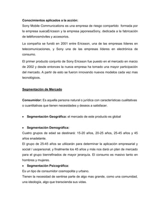 Conocimientos aplicados a la acción:
Sony Mobile Communications es una empresa de riesgo compartido formada por
la empresa suecaEricsson y la empresa japonesaSony, dedicada a la fabricación
de teléfonosmóviles y accesorios.
La compañía se fundó en 2001 entre Ericsson, una de las empresas líderes en
telecomunicaciones, y Sony una de las empresas líderes en electrónica de
consumo.
El primer producto conjunto de Sony Ericsson fue puesto en el mercado en marzo
de 2002 y desde entonces la nueva empresa ha tomado una mayor participación
del mercado. A partir de esto se fueron innovando nuevos modelos cada vez mas
tecnológicos.
Segmentación de Mercado
Consumidor: Es aquella persona natural o jurídica con características cualitativas
o cuantitativas que tienen necesidades y deseos a satisfacer.
Segmentación Geográfica: el mercado de este producto es global
Segmentación Demográfica:
Cuatro grupos de edad se destinará: 15-20 años, 20-25 años, 25-45 años y 45
años enadelante.
El grupo de 25-45 años se utilizarán para determinar la aplicación empresarial y
social / usopersonal, y finalmente los 45 años y más nos dará un plan de mercado
para el grupo bienrefinados de mayor jerarquía. El consumo es masivo tanto en
hombres y mujeres.
Segmentación Psicográfica:
Es un tipo de consumidor cosmopolita y urbano.
Tienen la necesidad de sentirse parte de algo mas grande, como una comunidad,
una ideología, algo que transcienda sus vidas.
 