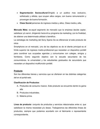 Segmentación Sociocultural:Dirigido a un publico mas exclusivo,
sofisticado y elitista, que ocupen altos cargos, con buena remuneración y
provengan de buena formación.
Clase Social:personas de ingresos medios y altos. Clase media y alta.
Mercado Meta: es aquel segmento de mercado que la empresa decide captar,
satisfacer y/o servir, dirigiendo hacia él su programa de marketing; con la finalidad,
de obtener una determinada utilidad o beneficio.
La estrategia de marketing del Sony Xperia Go es diferenciar el este producto de
otros
Smartphone en el mercado, uno de los objetivos es de el cliente principal es el
límite superior de ingresos medio-profesional que necesitan un dispositivo portátil
para coordinar sus ocupadas agendas y comunicarse con colegas, amigos y
familiares. Como segundo objetivo son la escuela secundaria de los
consumidores, la universidad y los estudiantes graduados de secundaria que
necesitan un dispositivo multifunción portátil.
Producto
Son los diferentes bienes y servicios que se ofertaran en las distintas categorías
del en el portal web.
Clasificación de Productos:
A. Productos de consumo masivo. Este producto se encuentra dentro la gama
alta
B. Productos industriales.
C. Materia prima.
Línea de producto: conjunto de productos y servicios relacionados entre si, que
satisfacen la misma necesidad y/o deseo. Trabajaremos las diferentes líneas de
productos, siempre que podamos acordarlo con el fabricante o representante
correspondiente.
 