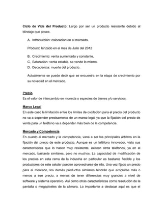 Ciclo de Vida del Producto: Largo por ser un producto resistente debido al
blindaje que posee.
A. Introducción: colocación en el mercado.
Producto lanzado en el mes de Julio del 2012
B. Crecimiento: venta aumentada y constante.
C. Saturación: venta estable, se vende lo mismo.
D. Decadencia: muerte del producto.
Actualmente se puede decir que se encuentra en la etapa de crecimiento por
su novedad en el mercado.
Precio
Es el valor de intercambio en moneda o especies de bienes y/o servicios.
Marco Legal
En este caso la limitación entre los límites de oscilación para el precio del producto
no va a depender precisamente de un marco legal ya que la fijación del precio de
venta para un teléfono va a depender más bien de la competencia.
Mercado y Competencia
En cuanto al mercado y la competencia, vana a ser los principales árbitros en la
fijación del precio de este producto. Aunque es un teléfono innovador, visto sus
características que lo hacen muy resistente, existen otros teléfonos, ya en el
mercado, bastante similares, pero no muchos. La capacidad de modificación de
los precios en esta rama de la industria en particular es bastante flexible y los
productores de este celular pueden aprovecharse de ello. Una vez fijado un precio
para el mercado, los demás productos similares tendrán que acoplarse más o
menos a ese precio, a menos de tener diferencias muy grandes a nivel de
software y sistema operativo. Así como otras características como resolución de la
pantalla o megapíxeles de la cámara. Lo importante a destacar aquí es que el
 