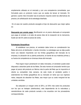 ampliamente utilizado en el mercado y con una competencia consolidada, que
formularla para un producto nuevo que se acaba de lanzar al mercado. En
general, cuanto más innovador sea el producto mayores serán las alternativas de
precios y la sofisticación de la estrategia diseñada.
En el caso de nuestro producto escogido el tipo de descuento que mejor aplica
es:
Descuento por pronto pago: Bonificación en el precio efectuada al comprador
que paga al contado o al cabo de pocos días de la recepción de la mercancía.
Suele ser del 2% sobre el precio de venta.
Estrategias Geográficas
Al establecer sus precios, el vendedor debe tomar en consideración los
fletes del envío al distribuidor o tienda minorista. La estrategia que se elija puede
tener una relación importante con los límites geográficos del mercado de la
empresa, la ubicación de su planta productiva, la fuente de sus materias primas y
su fuerza de competencia en diversas áreas del mercado.
Para lograr mayor penetración en tales mercados, el vendedor puede estar
dispuesto a absorber parte de los fletes. De esta manera el comprador tendría que
pagar el precio del producto en fábrica más la parte del flete que le impondría al
cliente su competidor más cercano, de este modo el vendedor podría ir
extendiendo los límites geográficos de su mercado en tanto que sus ingresos
netos, después de absorber los fletes, sea mayor que su costo marginal de las
unidades vendidas.
Se estipulará un margen entre el 20% y el 30% más sobre los productos
con los que se trabajen (distribuidos), esto dependiendo de la naturaleza y
características de cada producto aunado a los acuerdos con los proveedores
correspondientes.
 