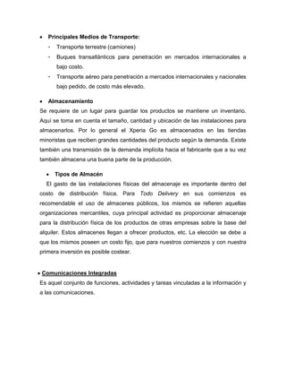 Principales Medios de Transporte:
- Transporte terrestre (camiones)
- Buques transatlánticos para penetración en mercados internacionales a
bajo costo.
- Transporte aéreo para penetración a mercados internacionales y nacionales
bajo pedido, de costo más elevado.
Almacenamiento
Se requiere de un lugar para guardar los productos se mantiene un inventario.
Aquí se toma en cuenta el tamaño, cantidad y ubicación de las instalaciones para
almacenarlos. Por lo general el Xperia Go es almacenados en las tiendas
minoristas que reciben grandes cantidades del producto según la demanda. Existe
también una transmisión de la demanda implícita hacia el fabricante que a su vez
también almacena una buena parte de la producción.
Tipos de Almacén
El gasto de las instalaciones físicas del almacenaje es importante dentro del
costo de distribución física. Para Todo Delivery en sus comienzos es
recomendable el uso de almacenes públicos, los mismos se refieren aquellas
organizaciones mercantiles, cuya principal actividad es proporcionar almacenaje
para la distribución física de los productos de otras empresas sobre la base del
alquiler. Estos almacenes llegan a ofrecer productos, etc. La elección se debe a
que los mismos poseen un costo fijo, que para nuestros comienzos y con nuestra
primera inversión es posible costear.
Comunicaciones Integradas
Es aquel conjunto de funciones, actividades y tareas vinculadas a la información y
a las comunicaciones.
 