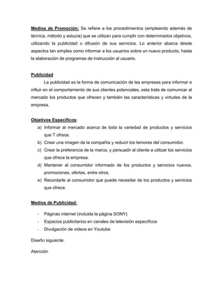 Medios de Promoción: Se refiere a los procedimientos (empleando además de
técnica, método y astucia) que se utilizan para cumplir con determinados objetivos,
utilizando la publicidad o difusión de sus servicios. Lo anterior abarca desde
aspectos tan simples como informar a los usuarios sobre un nuevo producto, hasta
la elaboración de programas de instrucción al usuario.
Publicidad
La publicidad es la forma de comunicación de las empresas para informar e
influir en el comportamiento de sus clientes potenciales, esta trata de comunicar al
mercado los productos que ofrecen y también las características y virtudes de la
empresa.
Objetivos Específicos:
a) Informar al mercado acerca de toda la variedad de productos y servicios
que T ofrece.
b) Crear una imagen de la compañía y reducir los temores del consumidor.
c) Crear la preferencia de la marca, y persuadir al cliente a utilizar los servicios
que ofrece la empresa.
d) Mantener al consumidor informado de los productos y servicios nuevos,
promociones, ofertas, entre otros.
e) Recordarle al consumidor que puede necesitar de los productos y servicios
que ofrece.
Medios de Publicidad:
- Páginas internet (incluida la página SONY)
- Espacios publicitarios en canales de televisión específicos
- Divulgación de videos en Youtube
Diseño siguiente:
Atención
 